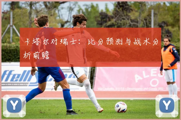 卡塔尔对瑞士：比分预测与战术分析前瞻