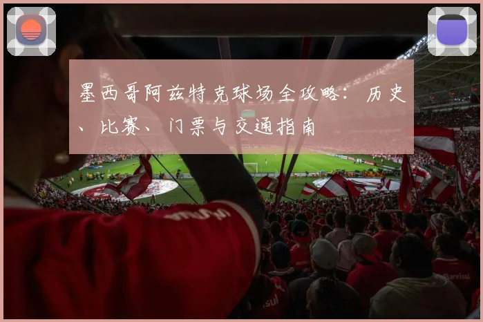墨西哥阿兹特克球场全攻略：历史、比赛、门票与交通指南