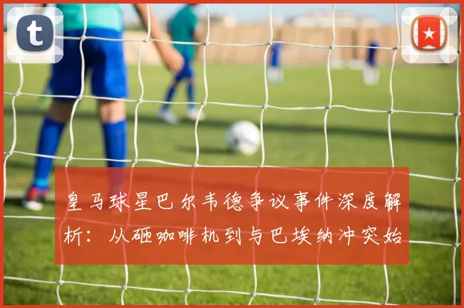 皇马球星巴尔韦德争议事件深度解析：从砸咖啡机到与巴埃纳冲突始末