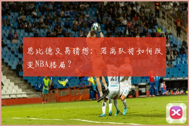 恩比德交易猜想：若离队将如何改变NBA格局？