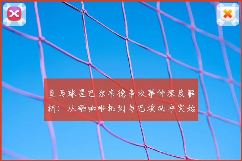 皇马球星巴尔韦德争议事件深度解析：从砸咖啡机到与巴埃纳冲突始末